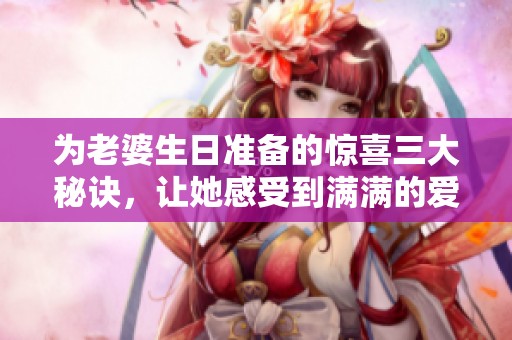 为老婆生日准备的惊喜三大秘诀，让她感受到满满的爱与温暖