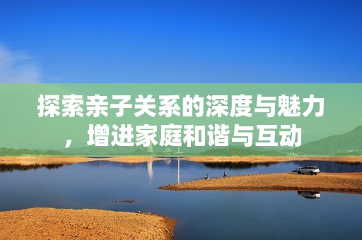 探索亲子关系的深度与魅力，增进家庭和谐与互动