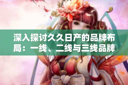 深入探讨久久日产的品牌布局：一线、二线与三线品牌的战略分析