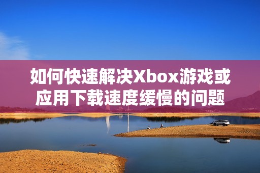如何快速解决Xbox游戏或应用下载速度缓慢的问题