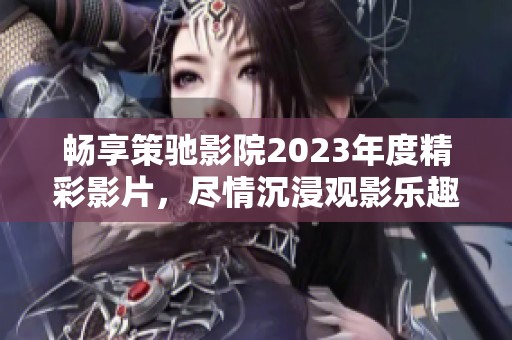 畅享策驰影院2023年度精彩影片，尽情沉浸观影乐趣