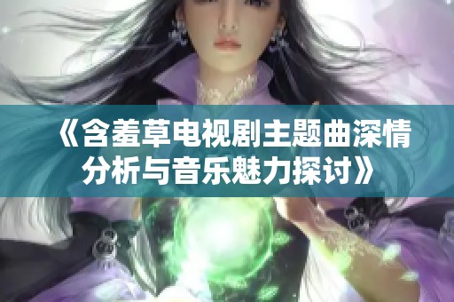 《含羞草电视剧主题曲深情分析与音乐魅力探讨》