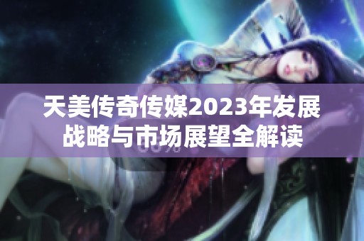 天美传奇传媒2023年发展战略与市场展望全解读