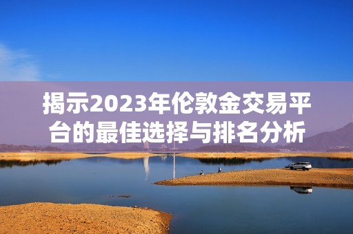 揭示2023年伦敦金交易平台的最佳选择与排名分析