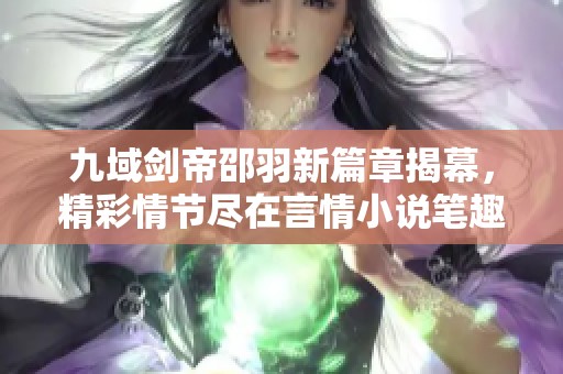 九域剑帝邵羽新篇章揭幕，精彩情节尽在言情小说笔趣阁