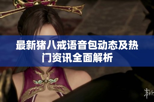 最新猪八戒语音包动态及热门资讯全面解析