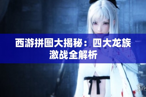 西游拼图大揭秘：四大龙族激战全解析
