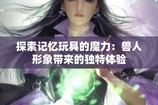 探索记忆玩具的魔力：兽人形象带来的独特体验