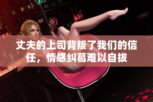 丈夫的上司背叛了我们的信任，情感纠葛难以自拔