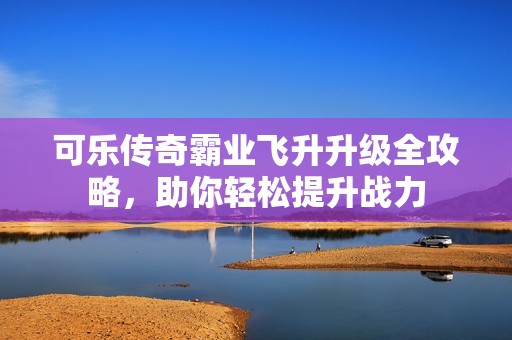 可乐传奇霸业飞升升级全攻略，助你轻松提升战力