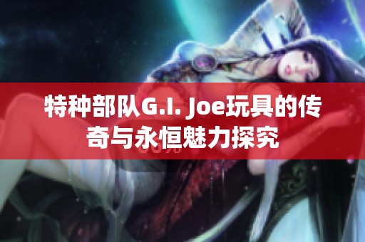 特种部队G.I. Joe玩具的传奇与永恒魅力探究