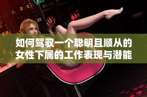 如何驾驭一个聪明且顺从的女性下属的工作表现与潜能