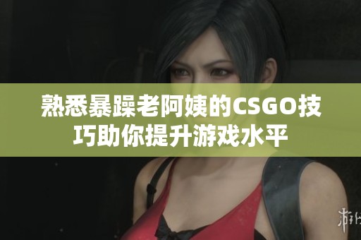 熟悉暴躁老阿姨的CSGO技巧助你提升游戏水平
