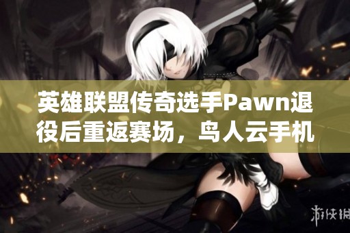 英雄联盟传奇选手Pawn退役后重返赛场，鸟人云手机助力新征程