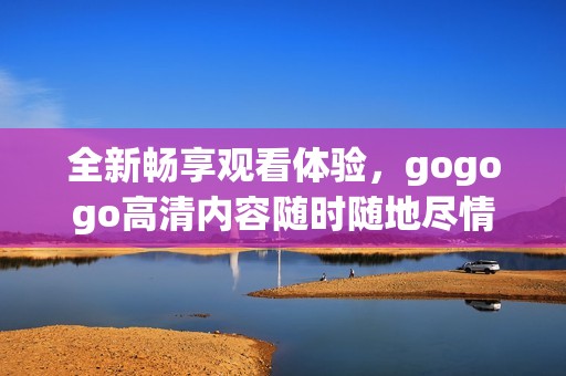 全新畅享观看体验，gogogo高清内容随时随地尽情畅享