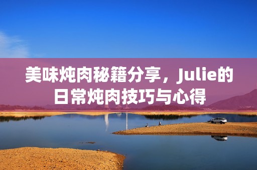 美味炖肉秘籍分享，Julie的日常炖肉技巧与心得