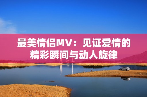 最美情侣MV：见证爱情的精彩瞬间与动人旋律