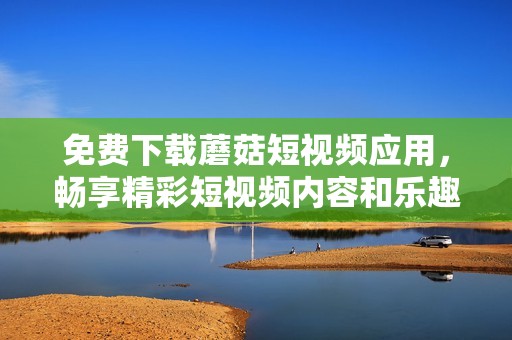 免费下载蘑菇短视频应用，畅享精彩短视频内容和乐趣