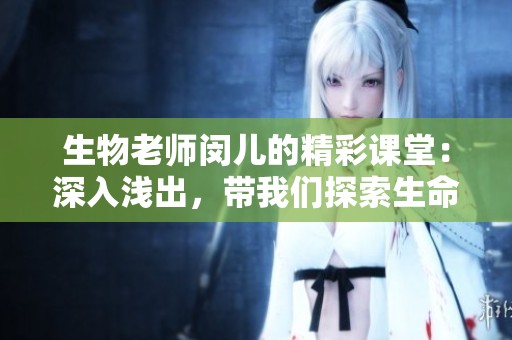 生物老师闵儿的精彩课堂：深入浅出，带我们探索生命奥秘