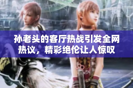 孙老头的客厅热战引发全网热议，精彩绝伦让人惊叹
