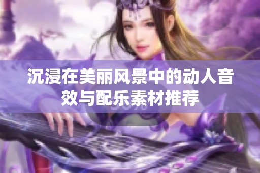 沉浸在美丽风景中的动人音效与配乐素材推荐