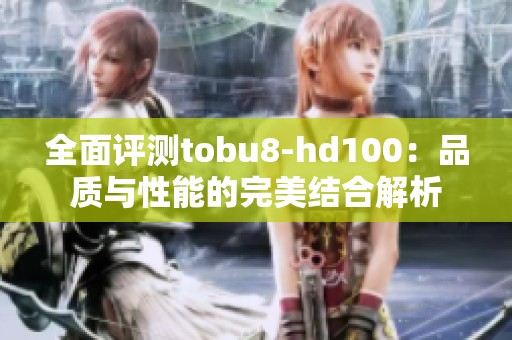 全面评测tobu8-hd100：品质与性能的完美结合解析