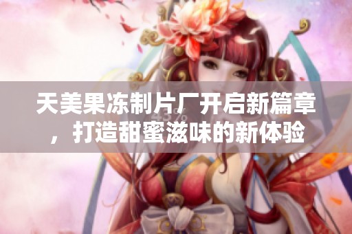 天美果冻制片厂开启新篇章，打造甜蜜滋味的新体验