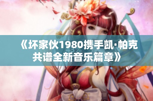 《坏家伙1980携手凯·帕克共谱全新音乐篇章》