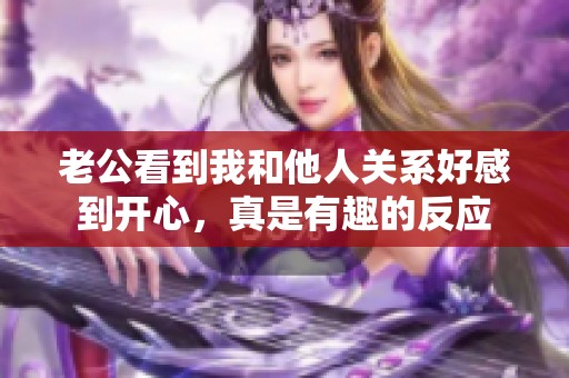老公看到我和他人关系好感到开心，真是有趣的反应