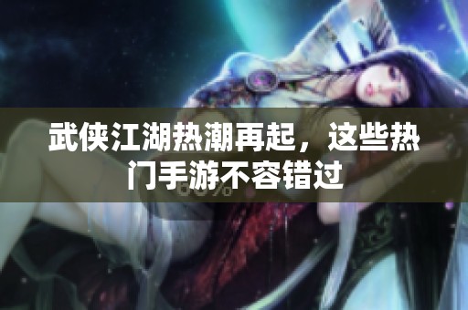 武侠江湖热潮再起，这些热门手游不容错过