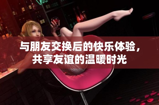 与朋友交换后的快乐体验，共享友谊的温暖时光