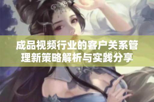 成品视频行业的客户关系管理新策略解析与实践分享
