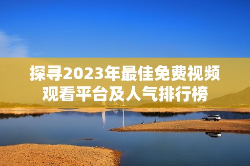 探寻2023年最佳免费视频观看平台及人气排行榜