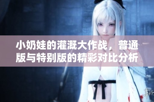 小奶娃的灌溉大作战，普通版与特别版的精彩对比分析