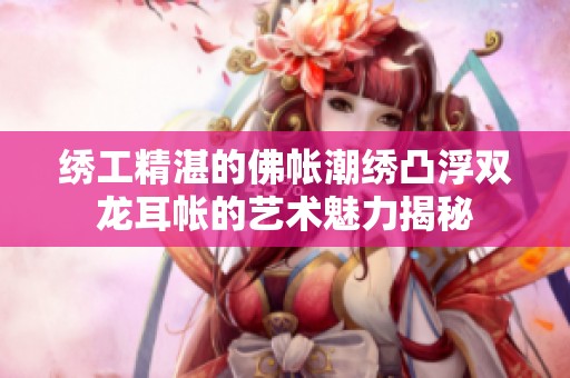绣工精湛的佛帐潮绣凸浮双龙耳帐的艺术魅力揭秘