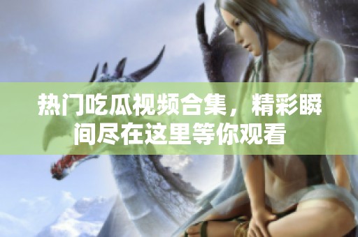 热门吃瓜视频合集，精彩瞬间尽在这里等你观看