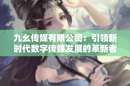九幺传媒有限公司：引领新时代数字传媒发展的革新者