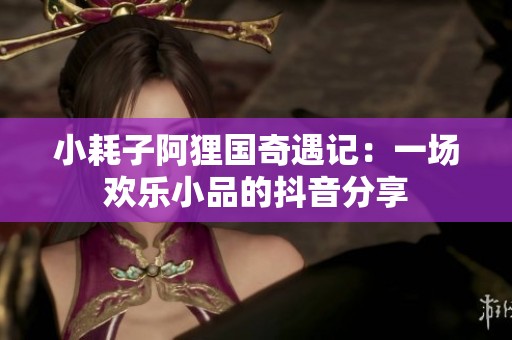 小耗子阿狸国奇遇记：一场欢乐小品的抖音分享