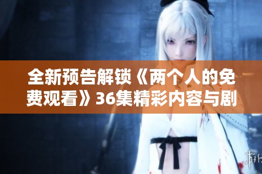 全新预告解锁《两个人的免费观看》36集精彩内容与剧情揭秘