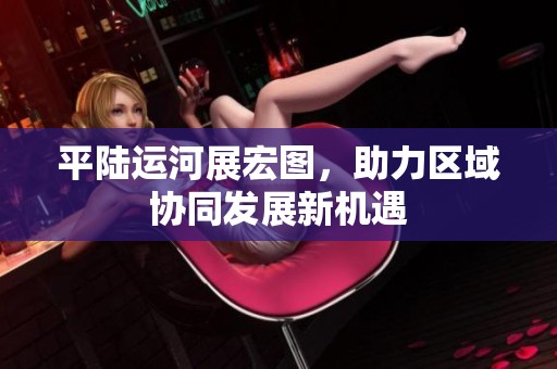 平陆运河展宏图，助力区域协同发展新机遇