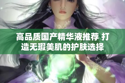 高品质国产精华液推荐 打造无瑕美肌的护肤选择
