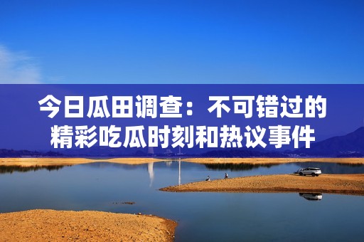 今日瓜田调查：不可错过的精彩吃瓜时刻和热议事件