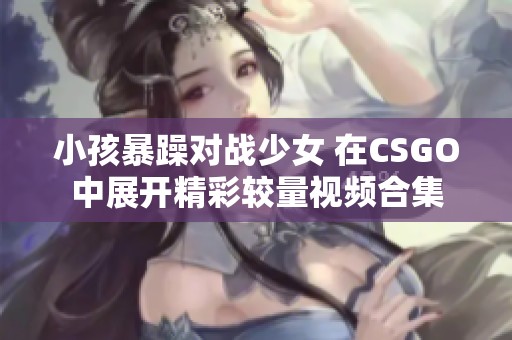 小孩暴躁对战少女 在CSGO中展开精彩较量视频合集