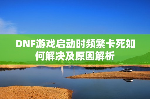 DNF游戏启动时频繁卡死如何解决及原因解析