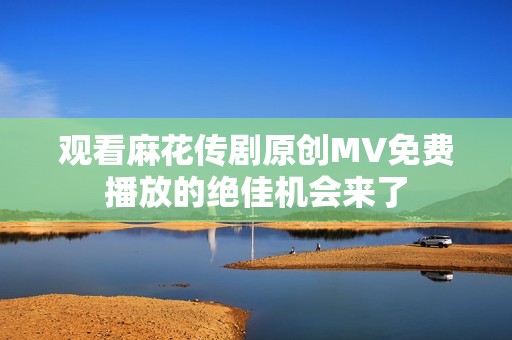 观看麻花传剧原创MV免费播放的绝佳机会来了