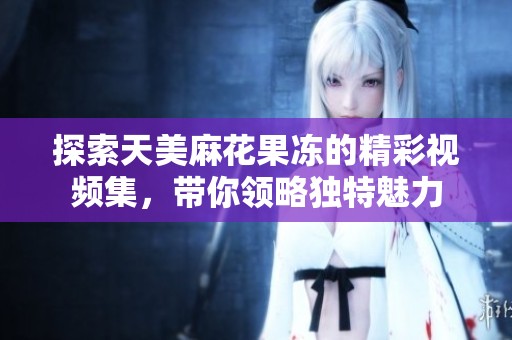 探索天美麻花果冻的精彩视频集，带你领略独特魅力