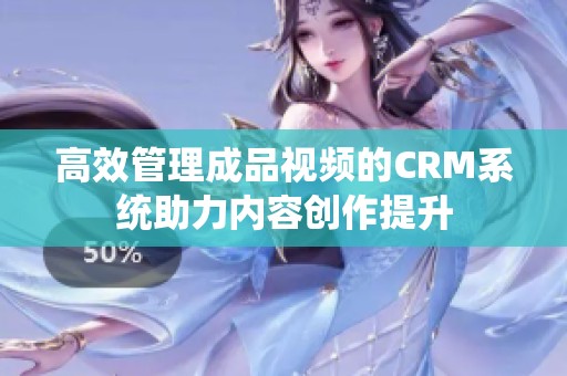 高效管理成品视频的CRM系统助力内容创作提升