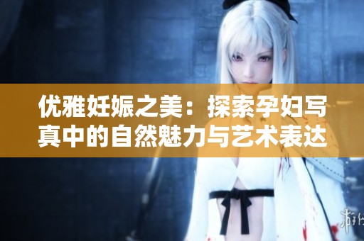 优雅妊娠之美：探索孕妇写真中的自然魅力与艺术表达