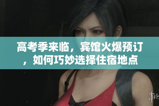 高考季来临，宾馆火爆预订，如何巧妙选择住宿地点