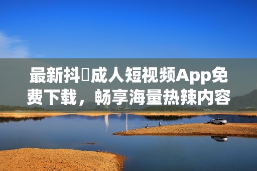 最新抖抈成人短视频App免费下载，畅享海量热辣内容！